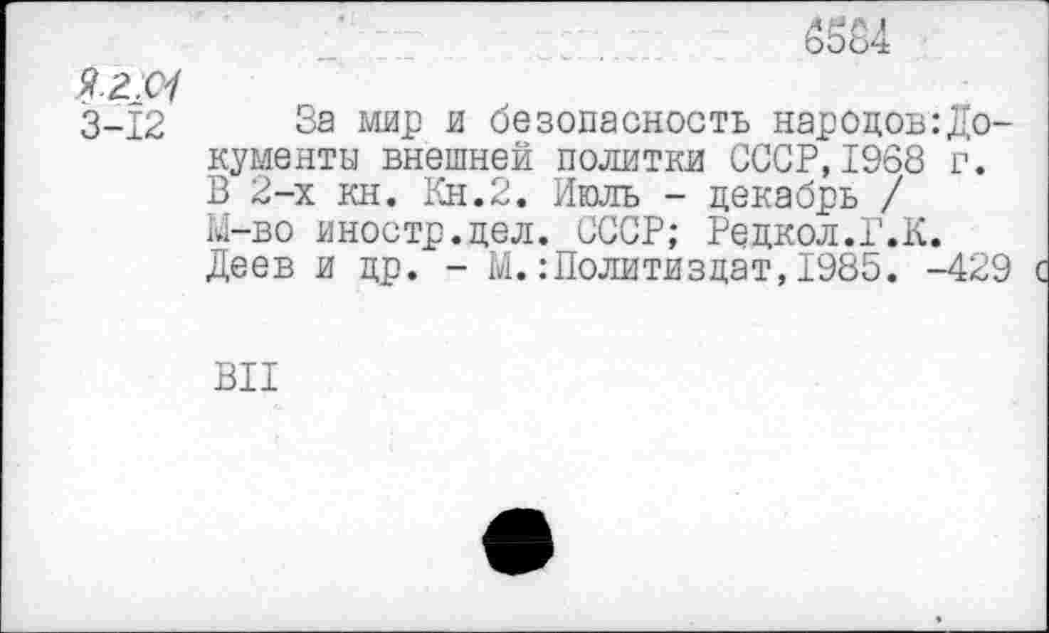 ﻿(Ж4
3-12 За мир и безопасность народов:Документы внешней политки СССР,1968 г. В 2-х кн. Кн.2. Июль - декабрь / Ы-во иностр.цел. СССР; Редкол.Г.К. Деев и др. - М.Политиздат,1985. -429
ВИ